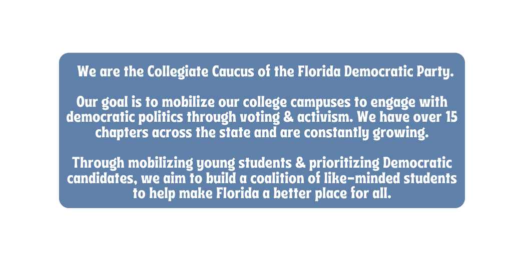 We are the Collegiate Caucus of the Florida Democratic Party Our goal is to mobilize our college campuses to engage with democratic politics through voting activism We have over 15 chapters across the state and are constantly growing Through mobilizing young students prioritizing Democratic candidates we aim to build a coalition of like minded students to help make Florida a better place for all