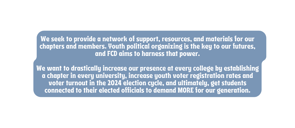 We seek to provide a network of support resources and materials for our chapters and members Youth political organizing is the key to our futures and FCD aims to harness that power We want to drastically increase our presence at every college by establishing a chapter in every university increase youth voter registration rates and voter turnout in the 2024 election cycle and ultimately get students connected to their elected officials to demand MORE for our generation